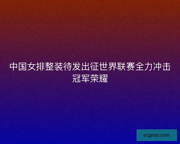 中国女排整装待发出征世界联赛全力冲击冠军荣耀