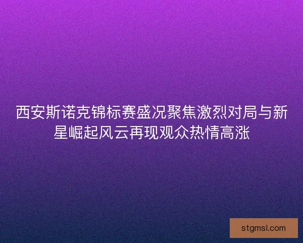 西安斯诺克锦标赛盛况聚焦激烈对局与新星崛起风云再现观众热情高涨