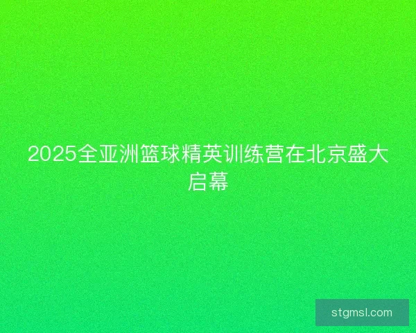 2025全亚洲篮球精英训练营在北京盛大启幕