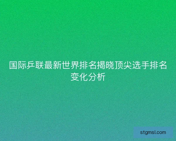 国际乒联最新世界排名揭晓顶尖选手排名变化分析