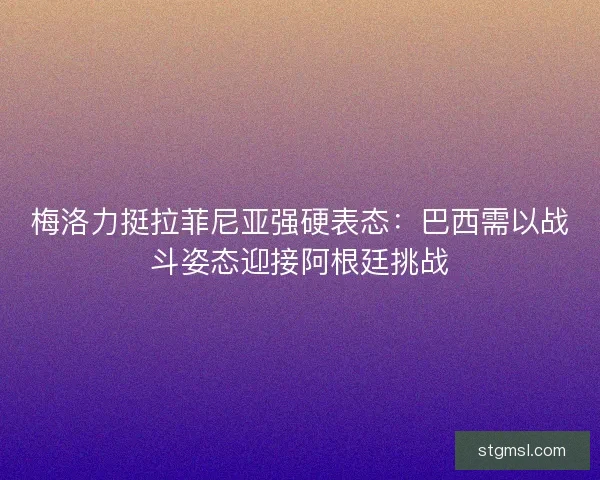 梅洛力挺拉菲尼亚强硬表态：巴西需以战斗姿态迎接阿根廷挑战